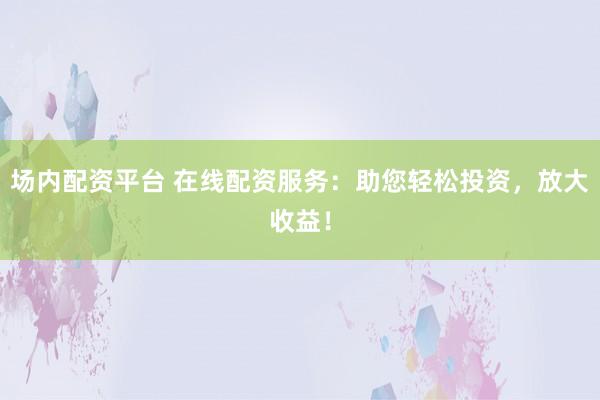 场内配资平台 在线配资服务:助您轻松投资,放大收益!