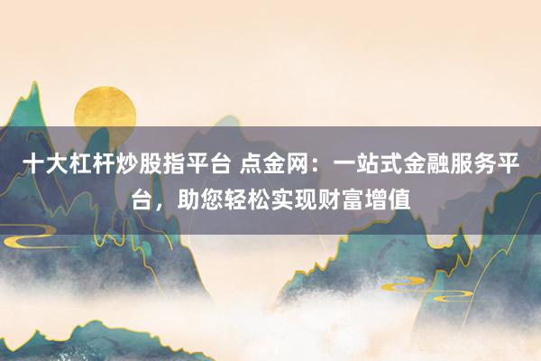 十大杠杆炒股指平台 点金网:一站式金融服务平台,助您轻松实现财富增值