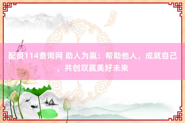 配资114查询网 助人为赢:帮助他人,成就自己,共创双赢美好未来