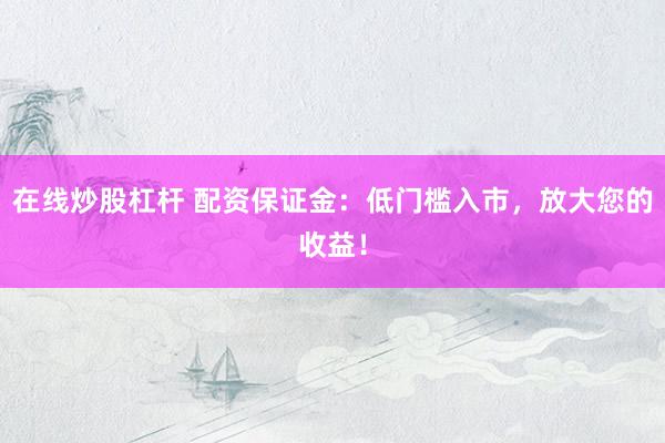 在线炒股杠杆 配资保证金：低门槛入市，放大您的收益！