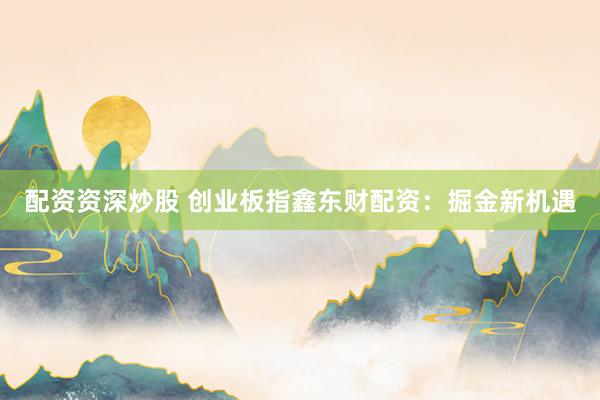 配资资深炒股 创业板指鑫东财配资：掘金新机遇