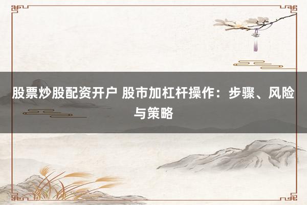 股票炒股配资开户 股市加杠杆操作：步骤、风险与策略
