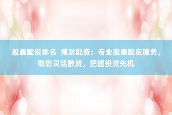股票配资排名  博财配资：专业股票配资服务，助您灵活融资，把握投资先机