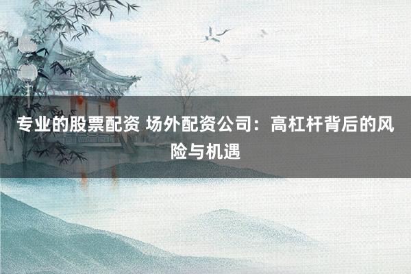 专业的股票配资 场外配资公司：高杠杆背后的风险与机遇