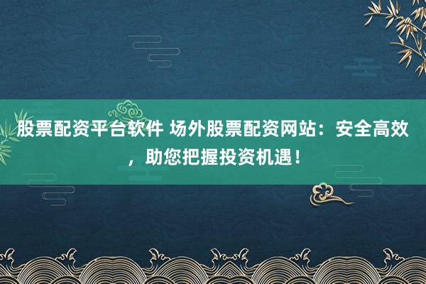 股票配资平台软件 场外股票配资网站：安全高效，助您把握投资机遇！