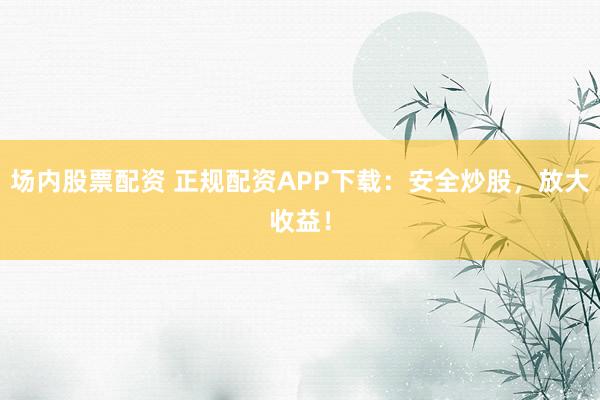 场内股票配资 正规配资APP下载：安全炒股，放大收益！