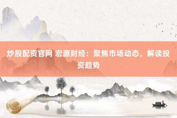 炒股配资官网 宏源财经：聚焦市场动态，解读投资趋势