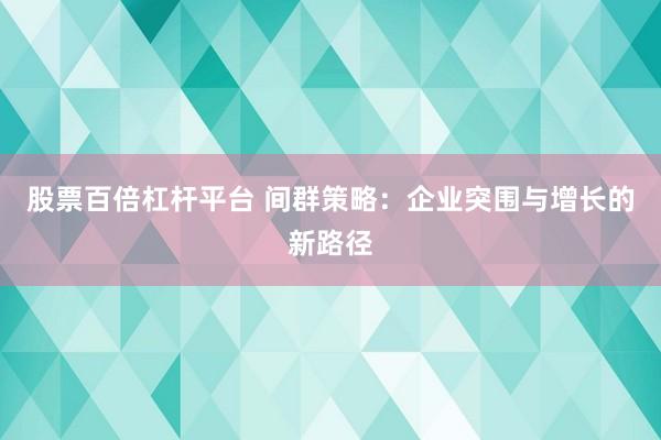 股票百倍杠杆平台 间群策略：企业突围与增长的新路径