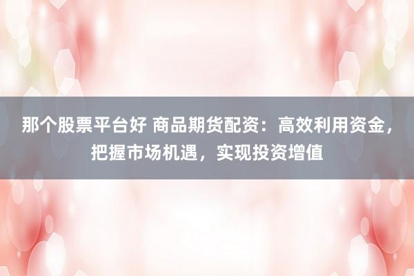 那个股票平台好 商品期货配资：高效利用资金，把握市场机遇，实现投资增值