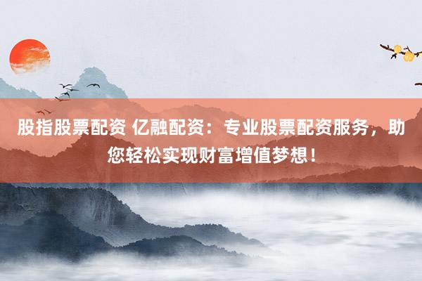 股指股票配资 亿融配资：专业股票配资服务，助您轻松实现财富增值梦想！
