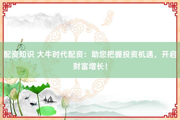 配资知识 大牛时代配资：助您把握投资机遇，开启财富增长！