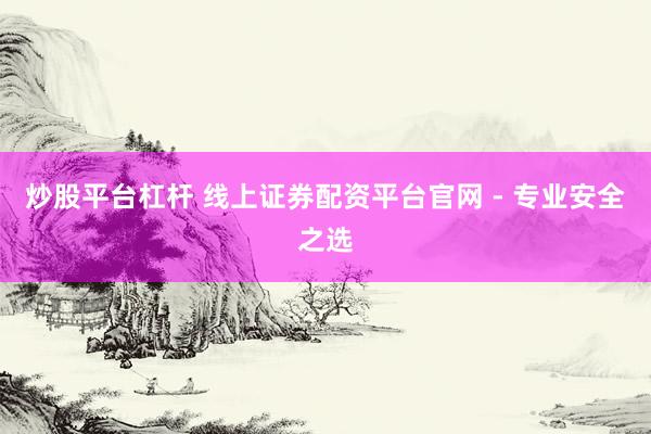 炒股平台杠杆 线上证券配资平台官网 - 专业安全之选