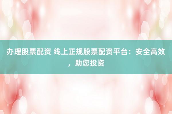 办理股票配资 线上正规股票配资平台：安全高效，助您投资