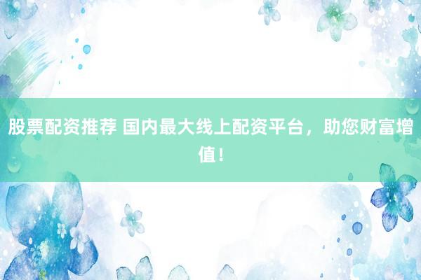 股票配资推荐 国内最大线上配资平台，助您财富增值！