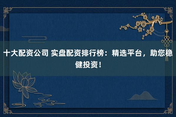 十大配资公司 实盘配资排行榜：精选平台，助您稳健投资！