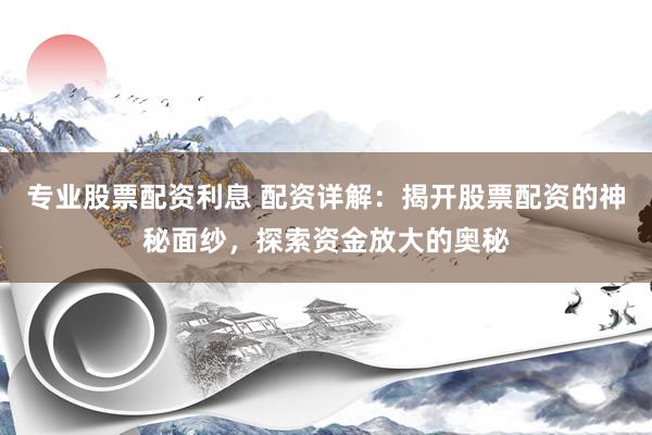 专业股票配资利息 配资详解：揭开股票配资的神秘面纱，探索资金放大的奥秘