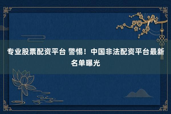专业股票配资平台 警惕！中国非法配资平台最新名单曝光