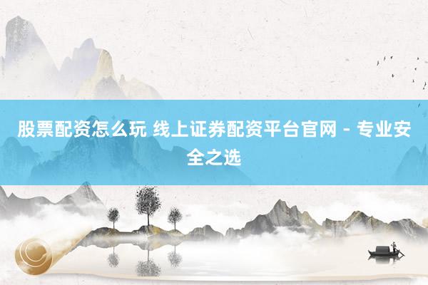 股票配资怎么玩 线上证券配资平台官网 - 专业安全之选