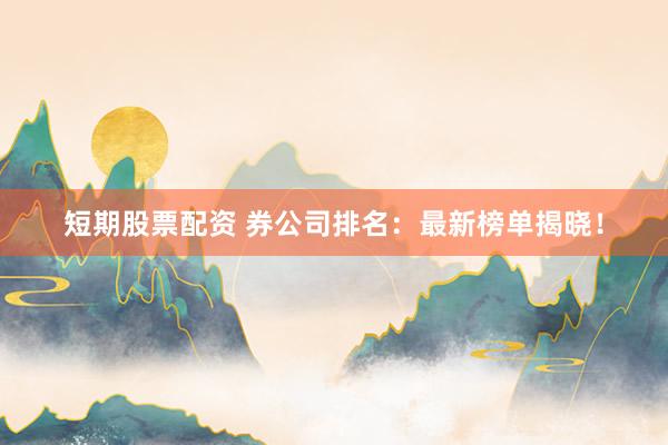 短期股票配资 券公司排名：最新榜单揭晓！