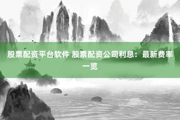 股票配资平台软件 股票配资公司利息：最新费率一览