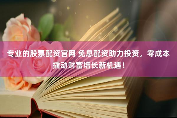专业的股票配资官网 免息配资助力投资，零成本撬动财富增长新机遇！