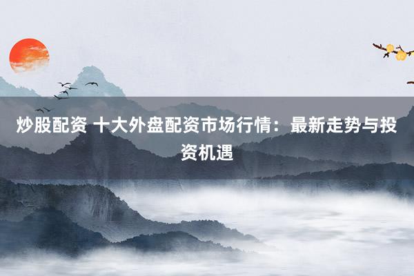 炒股配资 十大外盘配资市场行情：最新走势与投资机遇