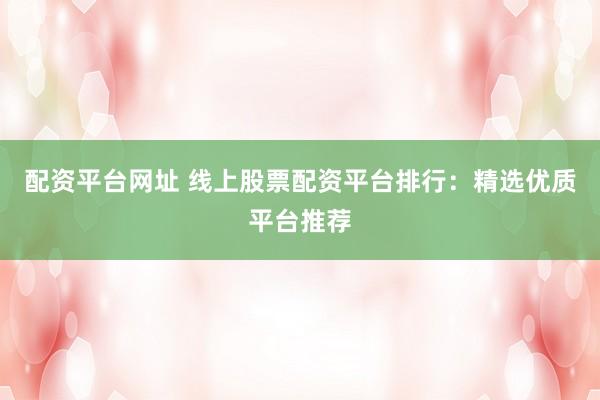 配资平台网址 线上股票配资平台排行：精选优质平台推荐