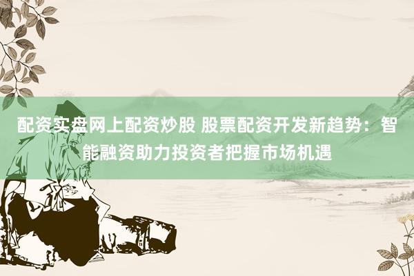 配资实盘网上配资炒股 股票配资开发新趋势：智能融资助力投资者把握市场机遇