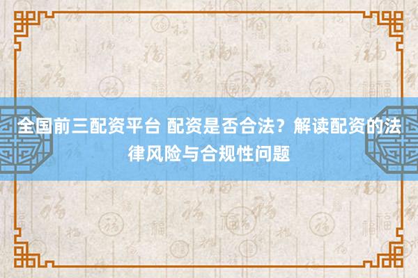 全国前三配资平台 配资是否合法？解读配资的法律风险与合规性问题