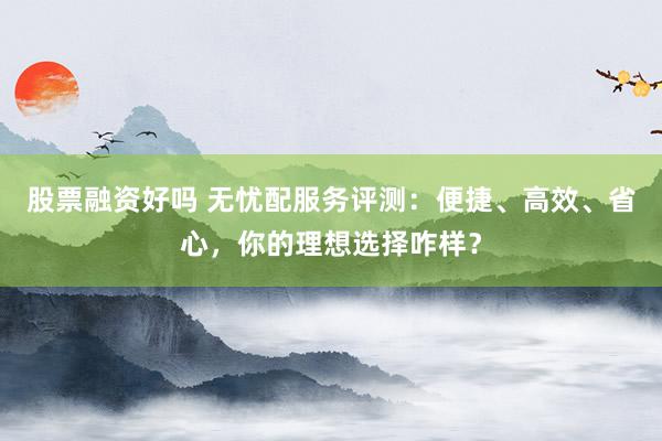 股票融资好吗 无忧配服务评测：便捷、高效、省心，你的理想选择咋样？