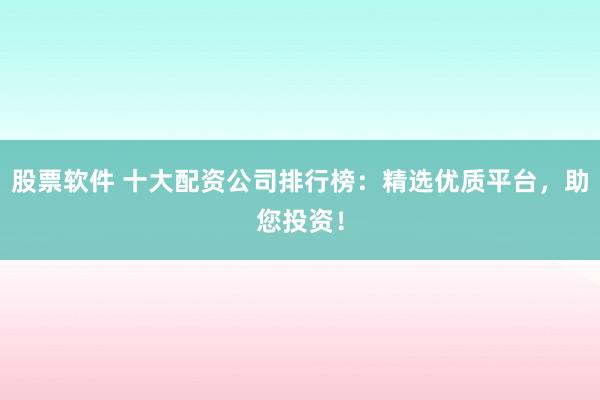 股票软件 十大配资公司排行榜：精选优质平台，助您投资！