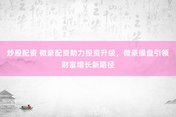 炒股配资 微豪配资助力投资升级，微豪操盘引领财富增长新路径