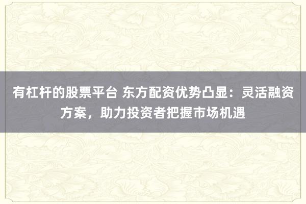 有杠杆的股票平台 东方配资优势凸显：灵活融资方案，助力投资者把握市场机遇