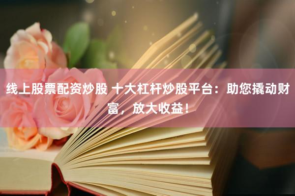 线上股票配资炒股 十大杠杆炒股平台：助您撬动财富，放大收益！