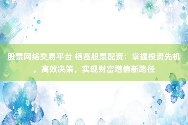 股票网络交易平台 栖霞股票配资：掌握投资先机，高效决策，实现财富增值新路径
