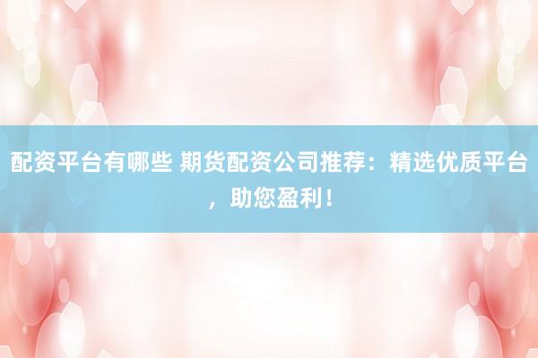配资平台有哪些 期货配资公司推荐：精选优质平台，助您盈利！