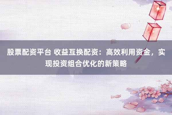 股票配资平台 收益互换配资：高效利用资金，实现投资组合优化的新策略