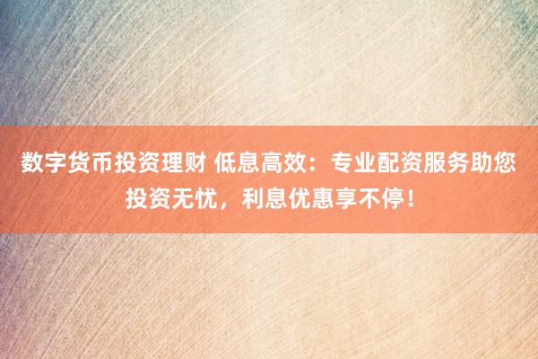 数字货币投资理财 低息高效：专业配资服务助您投资无忧，利息优惠享不停！