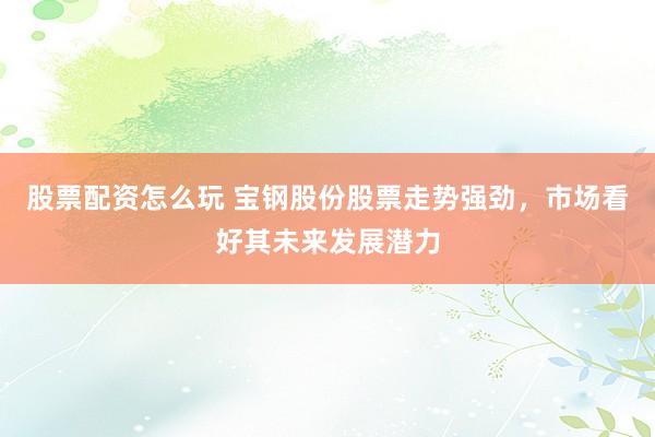股票配资怎么玩 宝钢股份股票走势强劲，市场看好其未来发展潜力