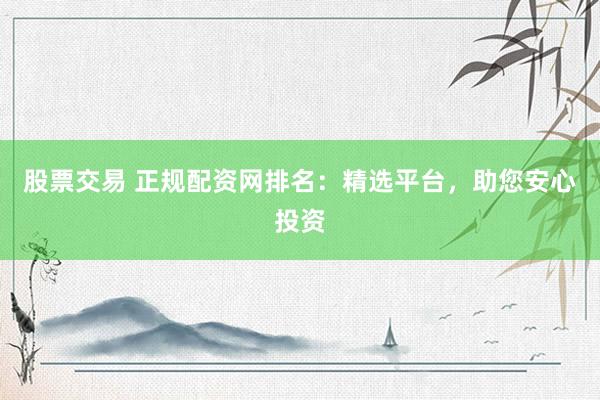 股票交易 正规配资网排名：精选平台，助您安心投资