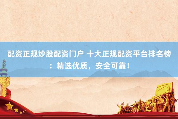 配资正规炒股配资门户 十大正规配资平台排名榜：精选优质，安全可靠！