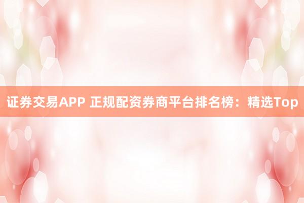 证券交易APP 正规配资券商平台排名榜：精选Top