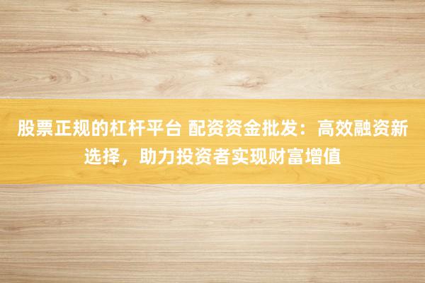 股票正规的杠杆平台 配资资金批发：高效融资新选择，助力投资者实现财富增值