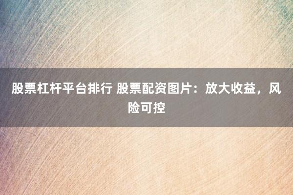 股票杠杆平台排行 股票配资图片：放大收益，风险可控