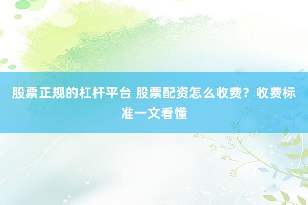 股票正规的杠杆平台 股票配资怎么收费？收费标准一文看懂